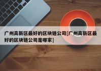 广州高新区最好的区块链公司[广州高新区最好的区块链公司是哪家]