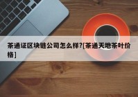 茶通证区块链公司怎么样?[茶通天地茶叶价格]