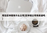 现在区块链有什么公司[区块链公司有前途吗]